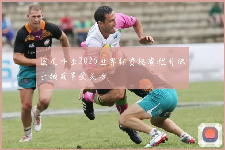 国足冲击2026世界杯资格赛程升级出线前景受关注