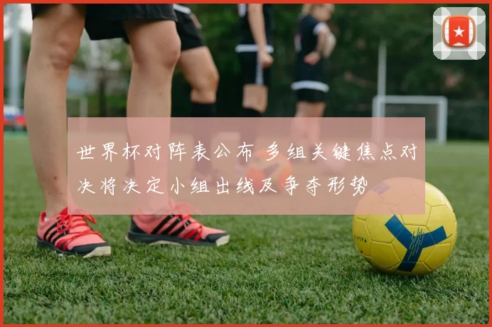 世界杯对阵表公布 多组关键焦点对决将决定小组出线及争夺形势