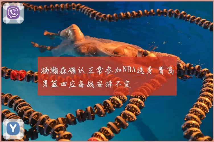 杨瀚森确认正常参加NBA选秀 青岛男篮回应备战安排不变