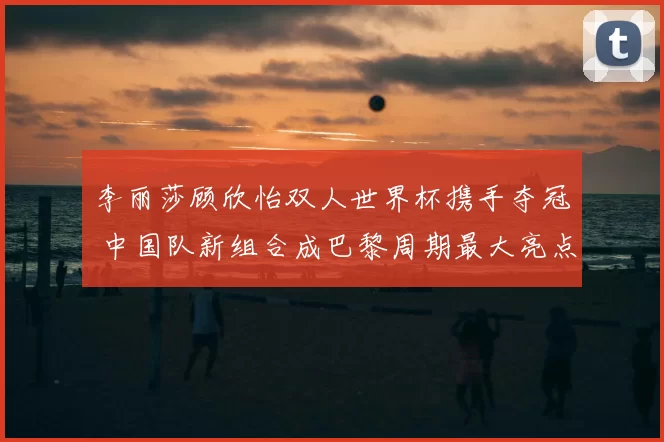 李丽莎顾欣怡双人世界杯携手夺冠 中国队新组合成巴黎周期最大亮点