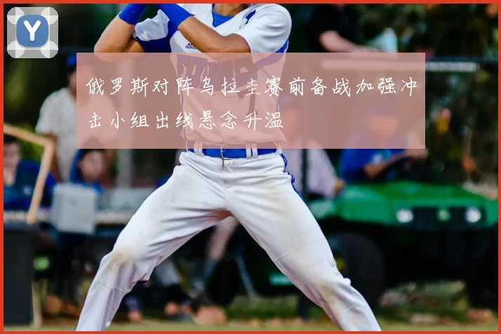 俄罗斯对阵乌拉圭赛前备战加强冲击小组出线悬念升温