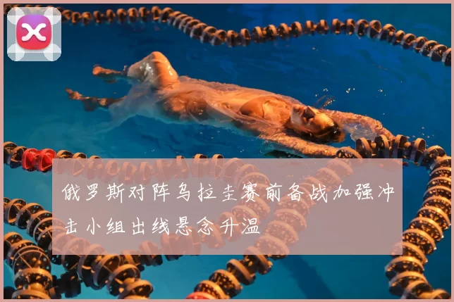 俄罗斯对阵乌拉圭赛前备战加强冲击小组出线悬念升温