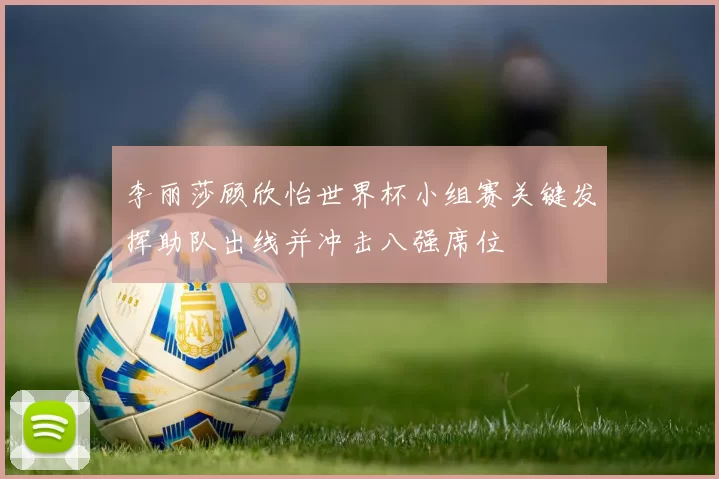 李丽莎顾欣怡世界杯小组赛关键发挥助队出线并冲击八强席位