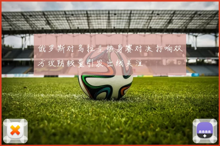 俄罗斯对乌拉圭热身赛对决打响双方攻防较量引发出线关注