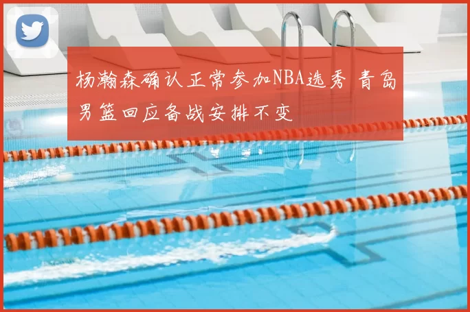 杨瀚森确认正常参加NBA选秀 青岛男篮回应备战安排不变