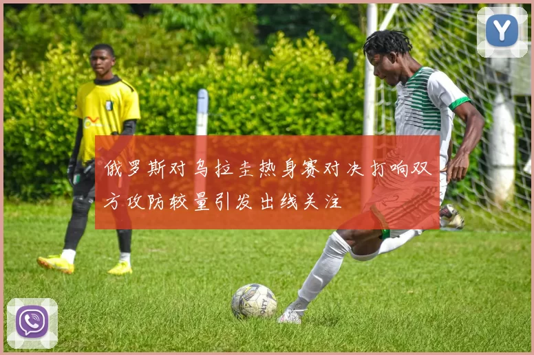 俄罗斯对乌拉圭热身赛对决打响双方攻防较量引发出线关注