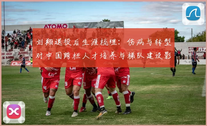 刘翔退役后生涯梳理:伤病与转型对中国跨栏人才培养与梯队建设影响