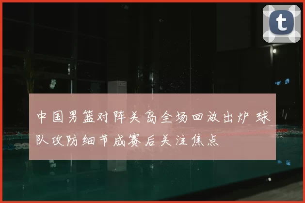中国男篮对阵关岛全场回放出炉 球队攻防细节成赛后关注焦点