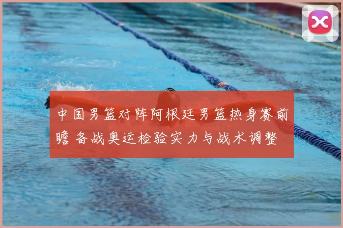 中国男篮对阵阿根廷男篮热身赛前瞻 备战奥运检验实力与战术调整