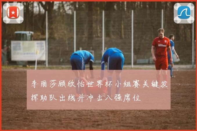 李丽莎顾欣怡世界杯小组赛关键发挥助队出线并冲击八强席位