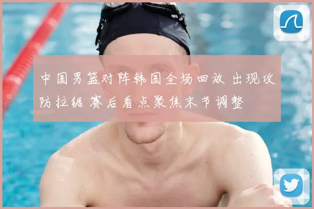 中国男篮对阵韩国全场回放 出现攻防拉锯 赛后看点聚焦末节调整