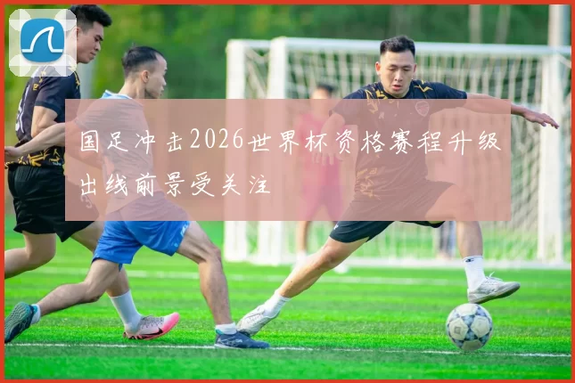 国足冲击2026世界杯资格赛程升级出线前景受关注