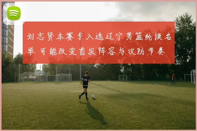 刘志贤本赛季入选辽宁男篮轮换名单 可能改变首发阵容与攻防节奏