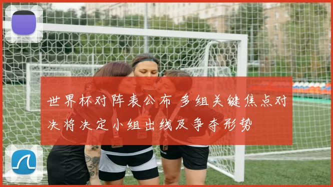世界杯对阵表公布 多组关键焦点对决将决定小组出线及争夺形势