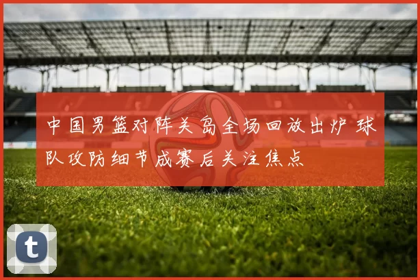 中国男篮对阵关岛全场回放出炉 球队攻防细节成赛后关注焦点