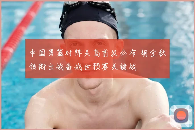 中国男篮对阵关岛首发公布 胡金秋领衔出战备战世预赛关键战