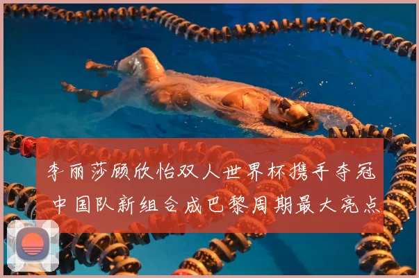 李丽莎顾欣怡双人世界杯携手夺冠 中国队新组合成巴黎周期最大亮点