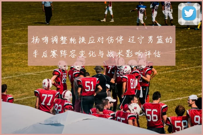 杨鸣调整轮换应对伤停 辽宁男篮的季后赛阵容变化与战术影响评估