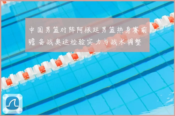 中国男篮对阵阿根廷男篮热身赛前瞻 备战奥运检验实力与战术调整