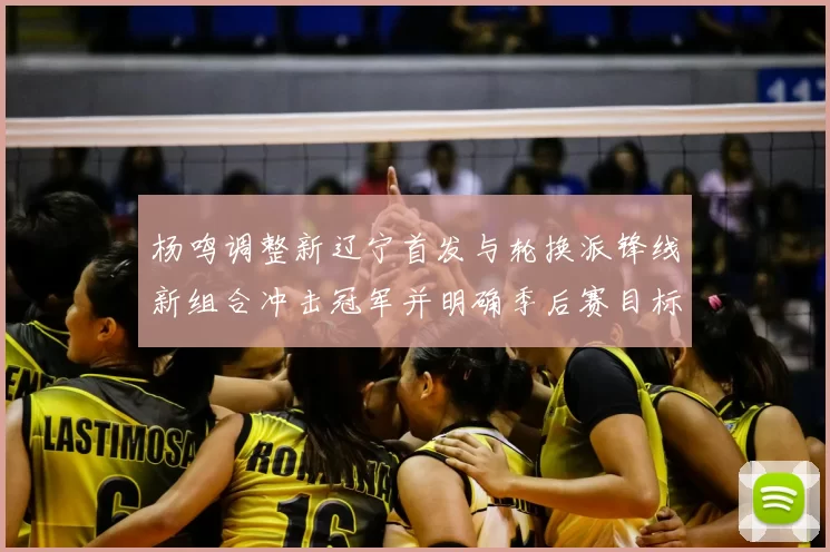 杨鸣调整新辽宁首发与轮换派锋线新组合冲击冠军并明确季后赛目标