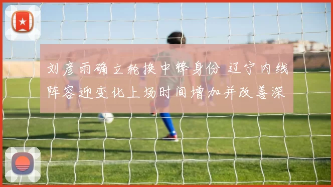 刘彦雨确立轮换中锋身份 辽宁内线阵容迎变化上场时间增加并改善深度