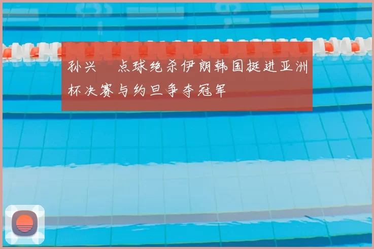 孙兴慜点球绝杀伊朗韩国挺进亚洲杯决赛与约旦争夺冠军