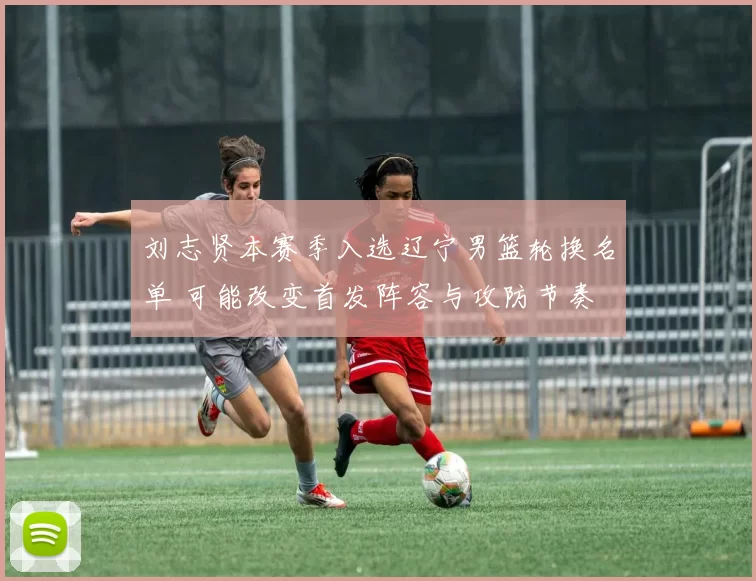 刘志贤本赛季入选辽宁男篮轮换名单 可能改变首发阵容与攻防节奏