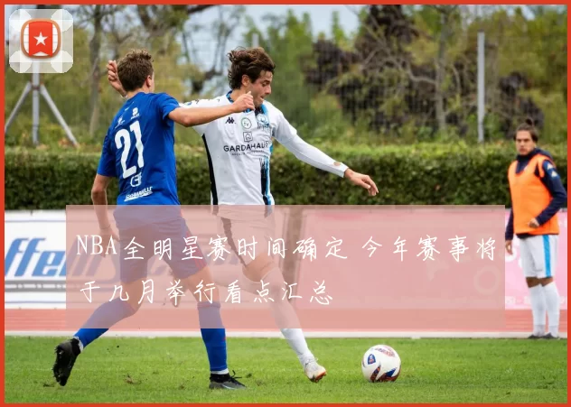 NBA全明星赛时间确定 今年赛事将于几月举行看点汇总