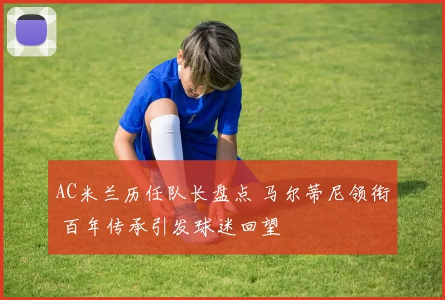 AC米兰历任队长盘点 马尔蒂尼领衔 百年传承引发球迷回望