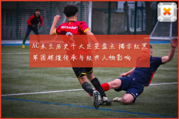 AC米兰历史十大巨星盘点 揭示红黑军团辉煌传承与经典人物影响